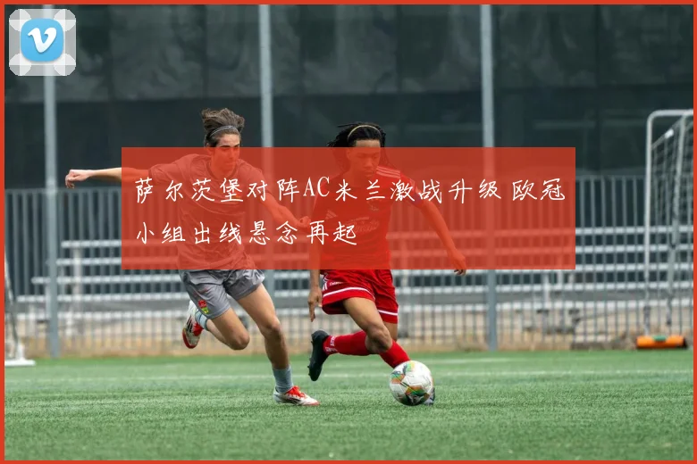 萨尔茨堡对阵AC米兰激战升级 欧冠小组出线悬念再起