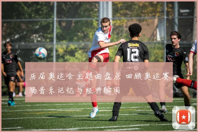 历届奥运会主题曲盘点 回顾奥运赛场音乐记忆与经典瞬间
